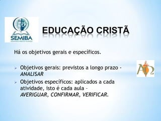 EDUCAÇÃO CRISTÃ
Há os objetivos gerais e específicos.
 Objetivos gerais: previstos a longo prazo -
ANALISAR
 Objetivos específicos: aplicados a cada
atividade, isto é cada aula –
AVERIGUAR, CONFIRMAR, VERIFICAR.
 
