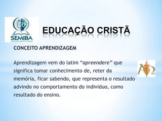 EDUCAÇÃO CRISTÃ
CONCEITO APRENDIZAGEM
Aprendizagem vem do latim “apreendere” que
significa tomar conhecimento de, reter da
memória, ficar sabendo, que representa o resultado
advindo no comportamento do individuo, como
resultado do ensino.
 