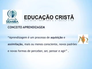 EDUCAÇÃO CRISTÃ
CONCEITO APRENDIZAGEM
“Aprendizagem é um processo de aquisição e
assimilação, mais ou menos consciente, novos padrões
e novas formas de perceber, ser, pensar e agir” .
 