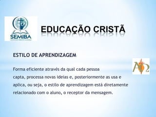 EDUCAÇÃO CRISTÃ
ESTILO DE APRENDIZAGEM
Forma eficiente através da qual cada pessoa
capta, processa novas ideias e, posteriormente as usa e
aplica, ou seja, o estilo de aprendizagem está diretamente
relacionado com o aluno, o receptor da mensagem.
 