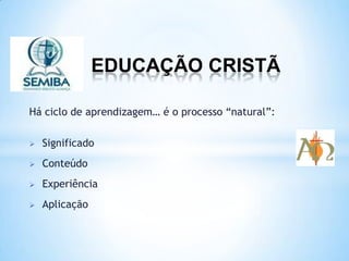 EDUCAÇÃO CRISTÃ
Há ciclo de aprendizagem… é o processo “natural”:
 Significado
 Conteúdo
 Experiência
 Aplicação
 