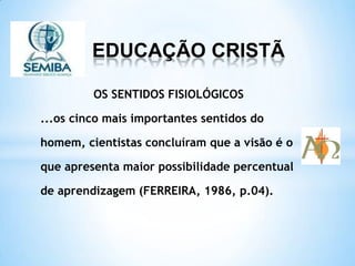 EDUCAÇÃO CRISTÃ
OS SENTIDOS FISIOLÓGICOS
...os cinco mais importantes sentidos do
homem, cientistas concluíram que a visão é o
que apresenta maior possibilidade percentual
de aprendizagem (FERREIRA, 1986, p.04).
 