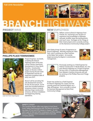 BRANCHHIGHWAYS
Fall 2016 Newsletter
First Aid/CPR Classes—Carolinas Region Office
Project Engineer, Joe Smith,
is leading the Branch
Highways team at the new
Lennar Homes, townhome
development in Cary, North
Carolina. Construction
began on this $2.2 million
project during the last week
of September and has an
expected completion date of
early June 2017.
Branch will be providing the
site development services
for the 35 acre parcel. So far
work has included building a
temporary stream crossing,
placing a large construction
entrance, silt fence installation
and beginning clearing
operations.
PHILLIPS PLACE TOWNHOMES
PROJECT WINS NEW EMPLOYEES
William comes to Branch Highways from
Charah, Inc. and brings over 18 years of
experience and knowledge in highways,
railroads, landfills, large site developments
and much more. He began at the Trilogy at
Brier Creek project and is currently working
on the Alamance Community College project.
WILLIAM BRIGHT
Superintendent
SAFETY CORNER
The Carolinas Region office was happy to host David
Scott, Safety Representative with The Branch Group for
two days of First Aid/CPR classes in August. He was
able to get 20 field and office employees certified, making
Branch Highways OSHA compliant and in line with
company policies.
Josiah “Joe” Smith, Project Engineer
John Dailey brings 19 years of experience to
Branch Highways. Recently working for Tetra
Tech, John is working as a Pipe Foreman
at the Wake Tech project. He recently
began pursuing his degree in construction
management.
JOHN DAILEY
Pipe Foreman
Previously working as a Field Engineer for
Flatiron Construction in Myrtle Beach, SC, Eric
joins Branch Highways as a Project Engineer.
He has a B.S. in Construction Management
from Western Carolina University and will
be working on the Phillips Place and Trilogy
projects.
ERIC STARLING
Project Engineer
Dustin has worked as a Field Engineer
for Branch Highways for 3 years, but has
recently joined the Carolinas Region as a
Take-off Engineer. He is currently in school
for Business Management at New River
Community College.
DUSTIN FAULKNER
Take-off Engineer
 