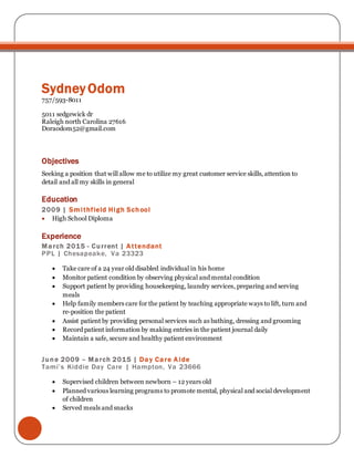 Sydney Odom
757/593-8011
5011 sedgewick dr
Raleigh north Carolina 27616
Doraodom52@gmail.com
Objectives
Seeking a position that will allow me to utilize my great customer service skills, attention to
detail and all my skills in general
Education
2009 | Smithfield High School
 High School Diploma
Experience
March 2015 - Current | Attendant
PPL | Chesapeake, Va 23323
 Take care of a 24 year old disabled individual in his home
 Monitor patient condition by observing physical and mental condition
 Support patient by providing housekeeping, laundry services, preparing and serving
meals
 Help family members care for the patient by teaching appropriate ways to lift, turn and
re-position the patient
 Assist patient by providing personal services such as bathing, dressing and grooming
 Record patient information by making entries in the patient journal daily
 Maintain a safe, secure and healthy patient environment
June 2009 – March 2015 | Day Care Aide
Tami’s Kiddie Day Care | Hampton, Va 23666
 Supervised children between newborn – 12 years old
 Planned various learning programs to promote mental, physical and social development
of children
 Served meals and snacks
 