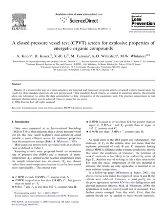 Journal of Loss Prevention in the Process Industries 20 (2007) 1–6
A closed pressure vessel test (CPVT) screen for explosive properties of
energetic organic compounds
A. Knorra
, H. Kosekib
, X.-R. Lib
, M. Tamurac
, K.D. Wehrstedta
, M.W. Whitmored,Ã
a
Bundesanstalt fu¨r Materialforschung und –pru¨fung (BAM), Division II. 2 ‘‘Reactive Substances and Systems’’, Unter den Eichen 87, Berlin 12205, Germany
b
National Research Institute of Fire and Disaster (NRIFD), 14-1Nakahara, 3-Chome Mitaka-Shi, Tokyo 181-8633, Japan
c
Yokohama National University, 79-1, Tokiwadai, Hodagayu-ku, Yokohama 240-8501, Japan
d
41 Long Lane, Willingham, Cambridge CB4 5LD, England, UK
Abstract
Results of a round-robin test on a mini-autoclave are reported and previously proposed criteria reviewed. Criteria based upon the
results for three standard materials are now put forward. These standards-based criteria, in contrast to numerical criteria, theoretically
allow any laboratory to utilize the data accumulated to date, irrespective of the equipment used. The practical requirement is that
adequate discrimination can be achieved. Data to assess this are given.
r 2006 Elsevier Ltd. All rights reserved.
Keywords: Closed pressure vessel test; Mini-autoclave; MCPVT; Explosive properties
1. Introduction
Data were presented at an International Workshop
(IWS) in Tokyo that indicated that a closed pressure vessel
test (in this case Adolf Ku¨ hner’s mini-autoclave) could
provide a more efﬁcient screen for explosive properties
than decomposition energy (Baker & Whitmore, 1998).
Mini-autoclave results were correlated with an explosive
rank as deﬁned in Table 1.
Screening criteria were proposed based on maximum
rate of pressure rise (MPR) and a measure of event-
temperature (Tp), deﬁned as the baseline temperature when
the sample temperature was maximum. (Tp was chosen
rather than onset temperature because it can be determined
more reproducibly.) The criteria were
 if MPR exceeds 124 MPa sÀ1
, assume rank A;
 if MPR is equal to or less than 124 MPa sÀ1
, but greater
than or equal to 15;
 MPa sÀ1
and Tp is less than 167 1C, assume rank B;
 if MPR is equal to or less than 124, but greater than or
equal to 15 MPa sÀ1
and Tp greater than or equal to
167 1C, assume rank C;
 if MPR less than 15 MPa sÀ1
, assume rank D;
As made clear in the IWS paper and subsequently, the
inclusion of Tp in the criteria does not mean that the
explosive potential of rank B and C materials having
similar MPR is different under extreme conditions, merely
that under the conditions of transport, the potential of
rank C materials is less likely to be realized by virtue of
high Tp. Another way of looking at this is that since in the
UN tests the initial temperature of the test material is
ambient, the results are only applicable to material at or
near ambient temperature.
In a follow-up paper (Whitmore  Baker, 2001), the
above criteria were tested. In respect of ranks A and B, the
criteria were validated. However, at least partly due to
the poor agreement between UN tests for deﬂagration and
thermal explosion (Brown, Mak,  Whitmore, 2000), the
application of ranks C and D could not be sustained. Two
further points emerged from this work. First, that the
criteria should not be applied to water-wetted materials.
ARTICLE IN PRESS
www.elsevier.com/locate/jlp
0950-4230/$ - see front matter r 2006 Elsevier Ltd. All rights reserved.
doi:10.1016/j.jlp.2006.08.002
ÃCorresponding author. Tel.: +44 1954 201177.
E-mail address: martynwhitmore@hotmail.com (M.W. Whitmore).
 