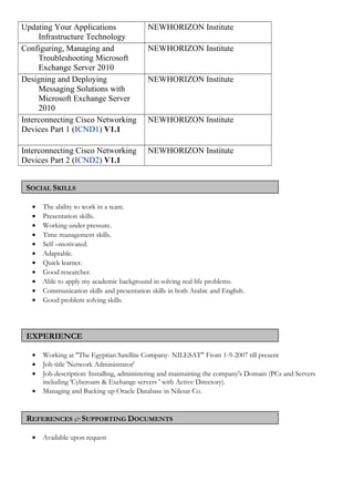 Updating Your Applications
Infrastructure Technology
NEWHORIZON Institute
Configuring, Managing and
Troubleshooting Microsoft
Exchange Server 2010
NEWHORIZON Institute
Designing and Deploying
Messaging Solutions with
Microsoft Exchange Server
2010
NEWHORIZON Institute
Interconnecting Cisco Networking
Devices Part 1 (ICND1) V1.1
NEWHORIZON Institute
Interconnecting Cisco Networking
Devices Part 2 (ICND2) V1.1
NEWHORIZON Institute
SOCIAL SKILLS
• The ability to work in a team.
• Presentation skills.
• Working under pressure.
• Time management skills.
• Self –motivated.
• Adaptable.
• Quick learner.
• Good researcher.
• Able to apply my academic background in solving real life problems.
• Communication skills and presentation skills in both Arabic and English.
• Good problem solving skills.
EXPERIENCE
• Working at "The Egyptian Satellite Company- NILESAT" From 1-9-2007 till present
• Job title 'Network Administrator'
• Job description: Installing, administering and maintaining the company's Domain (PCs and Servers
including 'Cyberoam & Exchange servers ' with Active Directory).
• Managing and Backing up Oracle Database in Nilesat Co.
REFERENCES & SUPPORTING DOCUMENTS
• Available upon request
 