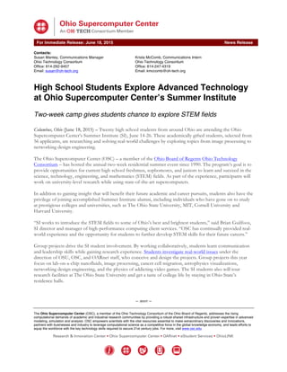 
	
  
	
   	
  
For Immediate Release: June 18, 2015 News Release
Contacts:
Susan Mantey, Communications Manager Krista McComb, Communications Intern
Ohio Technology Consortium Ohio Technology Consortium
Office: 614-292-9457 Office: 614-247-4319
Email: susan@oh-tech.org Email: kmccomb@oh-tech.org
	
  
– more –
The Ohio Supercomputer Center (OSC), a member of the Ohio Technology Consortium of the Ohio Board of Regents, addresses the rising
computational demands of academic and industrial research communities by providing a robust shared infrastructure and proven expertise in advanced
modeling, simulation and analysis. OSC empowers scientists with the vital resources essential to make extraordinary discoveries and innovations,
partners with businesses and industry to leverage computational science as a competitive force in the global knowledge economy, and leads efforts to
equip the workforce with the key technology skills required to secure 21st century jobs. For more, visit www.osc.edu.
	
  
High School Students Explore Advanced Technology
at Ohio Supercomputer Center’s Summer Institute
Two-week camp gives students chance to explore STEM fields
Columbus, Ohio (June 18, 2015) – Twenty high school students from around Ohio are attending the Ohio
Supercomputer Center’s Summer Institute (SI), June 14-26. These academically gifted students, selected from
56 applicants, are researching and solving real-world challenges by exploring topics from image processing to
networking design engineering.
The Ohio Supercomputer Center (OSC) – a member of the Ohio Board of Regents Ohio Technology
Consortium – has hosted the annual two-week residential summer event since 1990. The program’s goal is to
provide opportunities for current high school freshmen, sophomores, and juniors to learn and succeed in the
science, technology, engineering, and mathematics (STEM) fields. As part of the experience, participants will
work on university-level research while using state-of-the-art supercomputers.
In addition to gaining insight that will benefit their future academic and career pursuits, students also have the
privilege of joining accomplished Summer Institute alumni, including individuals who have gone on to study
at prestigious colleges and universities, such as The Ohio State University, MIT, Cornell University and
Harvard University.
“SI works to introduce the STEM fields to some of Ohio’s best and brightest students,” said Brian Guilfoos,
SI director and manager of high-performance computing client services. “OSC has continually provided real-
world experience and the opportunity for students to further develop STEM skills for their future careers.”
Group projects drive the SI student involvement. By working collaboratively, students learn communication
and leadership skills while gaining research experience. Students investigate real-world issues under the
direction of OSU, OSC, and OARnet staff, who conceive and design the projects. Group projects this year
focus on lab-on-a-chip nanofluids, image processing, cancer cell migration, astrophysics visualizations,
networking design engineering, and the physics of addicting video games. The SI students also will tour
research facilities at The Ohio State University and get a taste of college life by staying in Ohio State’s
residence halls.
 