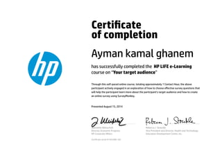 Certicate
of completion
Ayman kamal ghanem
has successfully completed the HP LIFE e-Learning
course on “Your target audience”
Through this self-paced online course, totaling approximately 1 Contact Hour, the above
participant actively engaged in an exploration of how to choose eﬀective survey questions that
will help the participant learn more about the participant’s target audience and how to create
an online survey using SurveyMonkey.
Presented August 15, 2014
Jeannette Weisschuh
Director, Economic Progress
HP Corporate Aﬀairs
Rebecca J. Stoeckle
Vice President and Director, Health and Technology
Education Development Center, Inc.
Certicate serial #1443288-182
 