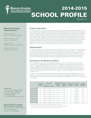 2014-2015
SCHOOL PROFILE
Program description
The Missouri Academy of Science, Mathematics, and Computing (Missouri Academy or MASMC) is a two-
year, early-entrance-to-college, residential school for academically high performing high school students
that was founded in 2000. It is located on the campus of Northwest Missouri State University in Maryville,
Missouri. The school accepts students (domestic and international) who have completed 10th grade at
their traditional high schools, and thus replaces the junior and senior years of traditional high school. The
curriculum consists of college coursework taught by professors at Northwest Missouri State University.
Missouri Academy students attend the same classes with traditional university students, and professors
have the same high expectations of Missouri Academy students as they do of traditional university
students. Students who complete this school earn an Associate of Science degree and a high school
diploma. It is an opportunity for high performing students to live and study in a community of peers.
Administration
The Missouri Academy is a part of Northwest Missouri State University, and as such, it is publicly funded.
It is organized and functions like any other school or college within a university structure. The principal
administrator of the Missouri Academy is a dean, who reports to the provost at Northwest Missouri
State University. Approximately 90 percent of the overall budget for the Missouri Academy comes from
Northwest Missouri State University, and the other 10 percent comes from Missouri’s Department of
Elementary and Secondary Education through the Average Daily Attendance (K-12) formula funding.
Admission to the Missouri Academy
To be considered for admission into the Missouri Academy, a high school sophomore must have a
minimum ACT composite score of 23 and a minimum mathematics sub-score of 24 OR minimum SAT
scores of 1060 total and 560 mathematics sub-score. Furthermore, all students who enroll must have
completed Algebra II and Geometry. The admissions committee at the Missouri Academy uses the
following five factors during the selection process: (1) ACT/SAT scores, (2) Grade-point average or GPA
in 9th and 10th grades, (3) Class rank, (4) Teacher evaluations, (5) Student essays and (6) High school
counselor report.
Students must successfully complete two years at the Missouri Academy to graduate. Thus, every fall
semester, a new class of incoming students join a class of returning students. The table below shows
admissions data for incoming cohorts for the past nine years. The average age of these incoming students
is 16.1 years.
CEEB# 262-147
Contact us:
www.nwmissouri.edu/MASMC
or call toll-free 877.398.4615
local phone: 660.562.1960
fax: 660.562.1856
email: MASMC@nwmissouri.edu
Missouri Academy of Science,
Mathematics and Computing
Northwest Missouri State University
800 University Drive
Maryville, MO 64468-6001
Missouri Academy
administration:
Cleo Samudzi, Ph.D.
Dean of the Missouri Academy
Robert S. Bryant Jr., B.S.
Director of Enrollment
Neal Davis, M.S.
Director of Student Achievement
Andrew M. Fisher, M.S.
Director of Counseling
Enrolled
students*
Mean ACT** Mean GPA:
(9th
-10th
)
grades
Mean
class rank
(top x%)
International
students
Female/
Male
Minority
population***
Composite Math
Class of 2009 88 26.2 ± 2.3 26.6 ± 2.9 3.9 ± 0.2 6.3% 12 46/42 9.1%
Class of 2010 103 26.0 ± 1.8 26.2 ± 1.9 3.9 ± 0.1 9.8% 10 49/54 16.3%
Class of 2011 96 26.9 ± 1.8 26.6 ± 2.4 3.9 ± 0.1 6.5% 16 47/49 13.4%
Class of 2012 77 26.5 ± 2.5 25.8 ± 1.9 3.9 ± 0.1 7.9% 10 38/39 9.0%
Class of 2013 97 26.6 ± 3.0 26.3 ±1.8 3.9 ± 0.1 6.7% 18 52/45 12.4%
Class of 2014 70 26.9 ± 2.3 26.4 ± 2.2 3.9 ± 0.1 8.0% 25 38/32 17.7%
Class of 2015 61 26.5 ± 1.8 26.5 ± 2.1 3.8 ± 0.2 9.9% 27 22/39 8.1%
Class of 2016 84 27.6 ± 2.3 26.9 ± 1.6 3.9 ± 0.1 6.6% 36 46/38 6.0%
MISSOURI ACADEMY
NORTHWEST MISSOURI STATE UNIVERSITY
Science  Mathematics  Computing
*Enrolled students means the number of entering (first-year) students per cohort.
**The mean ACT, mean GPA and mean class rank are calculated for domestic students only.
***Minorities are US citizens and permanent residents who are non-caucasians.
 