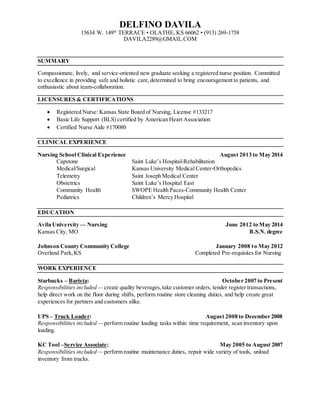 DELFINO DAVILA
15634 W. 149th
TERRACE • OLATHE, KS 66062 • (913) 269-1758
DAVILA2289@GMAIL.COM
SUMMARY
Compassionate, lively, and service-oriented new graduate seeking a registered nurse position. Committed
to excellence in providing safe and holistic care,determined to bring encouragement to patients, and
enthusiastic about team-collaboration.
LICENSURES & CERTIFICATIONS
 Registered Nurse: Kansas State Board of Nursing, License #133217
 Basic Life Support (BLS) certified by American Heart Association
 Certified Nurse Aide #170080
CLINICAL EXPERIENCE
Nursing School Clinical Experience August 2013 to May 2014
Capstone Saint Luke’s Hospital-Rehabilitation
Medical/Surgical Kansas University Medical Center-Orthopedics
Telemetry Saint Joseph Medical Center
Obstetrics Saint Luke’s Hospital East
Community Health SWOPE Health Paces-Community Health Center
Pediatrics Children’s Mercy Hospital
EDUCATION
Avila University — Nursing June 2012 to May 2014
Kansas City, MO B.S.N. degree
Johnson County Community College January 2008 to May 2012
Overland Park,KS Completed Pre-requisites for Nursing
WORK EXPERIENCE
Starbucks – Barista: October 2007 to Present
Responsibilities included — create quality beverages,take customer orders, tender register transactions,
help direct work on the floor during shifts, perform routine store cleaning duties, and help create great
experiences for partners and customers alike.
UPS – Truck Loader: August 2008 to December 2008
Responsibilities included — perform routine loading tasks within time requirement, scan inventory upon
loading.
KC Tool –Service Associate: May 2005 to August 2007
Responsibilities included — perform routine maintenance duties, repair wide variety of tools, unload
inventory from trucks.
 
