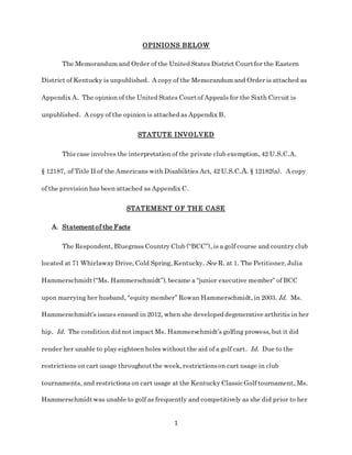 1
OPINIONS BELOW
The Memorandum and Order of the United States District Courtfor the Eastern
District of Kentucky is unpublished. A copy of the Memorandum and Order is attached as
Appendix A. The opinion of the United States Courtof Appeals for the Sixth Circuit is
unpublished. A copy of the opinion is attached as Appendix B.
STATUTE INVOLVED
This case involves the interpretation of the private club exemption, 42 U.S.C.A.
§ 12187, of Title II of the Americans with Disabilities Act, 42 U.S.C.A. § 12182(a). A copy
of the provision has been attached as Appendix C.
STATEMENT OF THE CASE
A. Statementof the Facts
The Respondent, Bluegrass Country Club (“BCC”), is a golf course and country club
located at 71 Whirlaway Drive, Cold Spring, Kentucky. See R. at 1. The Petitioner, Julia
Hammerschmidt(“Ms. Hammerschmidt”), became a “junior executive member” of BCC
upon marrying her husband, “equity member” Rowan Hammerschmidt, in 2003. Id. Ms.
Hammerschmidt’s issues ensued in 2012, when she developed degenerative arthritis in her
hip. Id. The condition did not impact Ms. Hammerschmidt’s golfing prowess, but it did
render her unable to play eighteen holes without the aid of a golf cart. Id. Due to the
restrictions on cart usage throughoutthe week, restrictionson cart usage in club
tournaments, and restrictions on cart usage at the Kentucky Classic Golf tournament, Ms.
Hammerschmidtwas unable to golf as frequently and competitively as she did prior to her
 