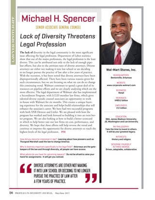 26 PROFILES IN DIVERSITY JOURNAL May/June 2013
The lack of diversity in the legal community is the most significant
issue affecting the legal profession. Department of Labor statistics
show that out of the major professions, the legal profession is the least
diverse. This can be attributed not only to the lack of enough pipe-
line efforts, but also to the attrition rates of diverse attorneys. Diverse
attorneys are either not making it into law school or are deciding
to no longer pursue the practice of law after a few years of practice.
With the recession, it has been noted that diverse attorneys have been
disproportionally affected. There have been various reasons given for
such circumstances, but we are focusing on what we can do to change
this continuing trend. Walmart continues to spend a great deal of its
resources on pipeline efforts and we are closely analyzing which are the
most effective. The legal department of Walmart also has implemented
a Secondment Program, with LCLD member law firms, which gives
talented diverse outside counsel associates an opportunity to work
in-house with Walmart for six months. This creates a unique learn-
ing experience for the associate and helps build relationships that will
enhance the associate’s career. We have had two successful programs
with both SNR Denton and Littler. We are pleased with how the
program has worked and look forward to building it into an even bet-
ter program. We are also looking at how to build a better scorecard
in which to help better rate our law firms on cost, performance, and
diversity. We hope that these efforts will help reverse the trend and
continue to improve the opportunity for diverse attorneys to reach the
highest levels of the legal profession. PDJ
Wal-Mart Stores, Inc.
HEADQUARTERS:
Bentonville, Arkansas
WEBSITE:
www.corporate.walmart.com
BUSINESS:
Retail
REVENUES:
$469.2 billion
EMPLOYEES:
2.2 million
EDUCATION:
BBA, James Madison University;
JD, Washington and Lee University
MY PHILOSOPHY:
Take the time to invest in others.
It will be your greatest legacy.
INTERESTS:
History and religion
DESCRIBE YOURSELF
IN THREE WORDS:
Driven, adaptable, collaborative
	LAWYERSPOTLIGHT
Lack of Diversity Threatens
Legal Profession
Michael H. Spencer
SENIOR ASSOCIATE GENERAL COUNSEL
How did you become interested in law? Learning about how pioneers such as
Thurgood Marshall used the law to change America.
Why is diversity important specifically to the legal field? Attorneys are the gate-
keepers of the law and through diversity, all people can have access.
What advice do you have for upcoming lawyers? Do not be afraid to raise your
hand for assignments. It will get you noticed.
“
“
	 DIVERSE ATTORNEYS ARE EITHER NOT MAKING
	 IT INTO LAW SCHOOL OR DECIDING TO NO LONGER
	 PURSUE THE PRACTICE OF LAW AFTER
	 A FEW YEARS OF PRACTICE.
 