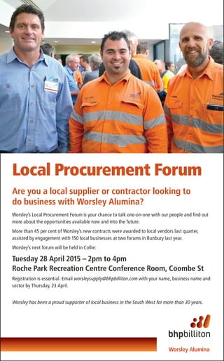 Worsley Alumina
Are you a local supplier or contractor looking to
do business with Worsley Alumina?
Worsley’s Local Procurement Forum is your chance to talk one-on-one with our people and find out
more about the opportunities available now and into the future.
More than 45 per cent of Worsley’s new contracts were awarded to local vendors last quarter,
assisted by engagement with 150 local businesses at two forums in Bunbury last year.
Worsley’s next forum will be held in Collie:
Tuesday 28 April 2015 – 2pm to 4pm
Roche Park Recreation Centre Conference Room, Coombe St
Registration is essential. Email worsleysupply@bhpbilliton.com with your name, business name and
sector by Thursday, 23 April.
Worsley has been a proud supporter of local business in the South West for more than 30 years.
Local Procurement Forum
 