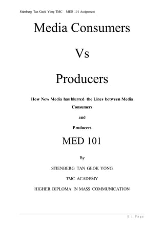 Stienberg Tan Geok Yong TMC – MED 101 Assignment
1 | P a g e
Media Consumers
Vs
Producers
How New Media has blurred the Lines between Media
Consumers
and
Producers
MED 101
By
STIENBERG TAN GEOK YONG
TMC ACADEMY
HIGHER DIPLOMA IN MASS COMMUNICATION
 