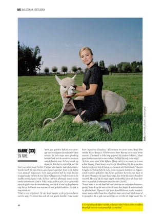 26
LIFE Baasjesenhun troeteldieren
»
‘Drie jaar geleden heb ik een tatoe-
age van een alpaca op mijn pols laten
zetten. Ik heb mijn man plechtig
beloofd dat het de eerste en meteen
ook de laatste was. Ik ben verzot op
alpaca’s. En dat is eigenlijk wel de
fout van mijn man (lacht). Tijdens zijn laatste jaar diergenees-
kunde heeft hij zijn thesis aan alpaca’s gewijd. Toen is de liefde
voor alpaca’s begonnen. Acht jaar geleden heb ik mijn droom
waargemaakt en ben ik een fokkerij begonnen. Ondertussen is de
kudde zestig alpaca’s rijk. Ik hou van hen allemaal, maar eentje
steekt erbovenuit. Dat is Nikè, mijn golden girl. Ze is genoemd
naar de godin van de overwinning, omdat ik al van bij de geboorte
zag dat ze het beste was wat we al ooit gefokt hadden. En dat is
nog steeds zo.’
‘Nikè is een prijsbeest. Al vier keer kaapte ze de prijs van beste
merrie weg. Ze stamt dan ook uit een goede familie. Haar vader
heet Aquaviva Claudius. Al noemen we hem soms Brad Pitt
omdat hij zo knap is. Nikès mama heet Reyna en is onze beste
merrie. Uiteraard is Nikè erg gegeerd bij andere fokkers. Maar
geen denken aan dat ze ons verlaat. Ze blijft bij mij, voor altijd.’
‘Ik kan uren naar Nikè kijken. Haar vacht is zo mooi, ze is een
echte beauty. Daar hoort een beetje blingbling bij. Een gouden
halster en touw heb ik laten overkomen uit Nederland. Via een
Engelse webshop heb ik rode, roze en paarse halsters en bijpas-
sende touwen gekocht. Op shows paradeer ik trots met haar in
de piste. Wanneer ik naast haar loop, dan recht ik mijn schouders
vanzelf. Meestal lak ik mijn nagels in dezelfde kleur als haar hal-
ster. De gouden is uiteraard onze favoriet (lacht).’
‘Naast mooi is ze ook heel lief van karakter en ontzettend nieuws-
gierig. Kom ik op de wei en zie ik haar, dan begin ik automatisch
te glimlachen. Alpaca’s zijn geen knuffeldieren zoals honden,
maar aaien onder haar kin of achter haar oren laat Nikè maar al
te graag toe. Ze is gek van korreltjes en eet die uit mijn hand. Nu
Hanne (33)
en Nikè
is ze wat afstandelijker omdat ze binnen drie weken moet bevallen.
Hopelijk van een even prinselijk exemplaar.’
Jurk,CarvenbijLouis(Antwerpen)
 