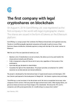 The ﬁrst company with legal
cryptoshares on blockchain
On August 4, 2016 CoinOffering Ltd. was registered as the
ﬁrst company in the world with legal cryptographic shares.
The shares are issued in the form of tokens on the Ethereum
platform.
CoinOffering is a unique project that combines the Ethereum blockchain and regulated economy.
Thanks to CoinOffering legally registered companies will be able to perform many of their
functions (shares distribution, dividends payment, voting) with the help of the smart contract in
Ethereum.
With the use of the new operational model you can:
• Maintain a list of shareholders in smart contracts, this allows you to buy and transfer the
shares almost instantly and efﬁciently.
• Hold a transparent voting with the record of every vote, regardless of the location of the
participants.
• Automatically pay dividends to shareholders.
• Guarantee the rights of the shareholders. The project provides a mechanism for conflict
resolution at an international commercial arbitration.
The project is developed by the international team of experienced lawyers and developers, СEO
Ivan Starinin participated in the development of MarginCall - the fastest cryptocurrency exchange.
“CoinOffering is a real revolution in the blockchain world. We have accomplished what many other
companies tried to achieve. We have joined the legal and technical worlds. When buying tokens, you
get actual shares and receive all the privileges of the shareholder. We reduce the IPO cost for
companies and offer great opportunities for crowdfunding at a unique stock market.”
Ivan Starinin, CEO
CoinOffering ltd. 2016-08-08
 