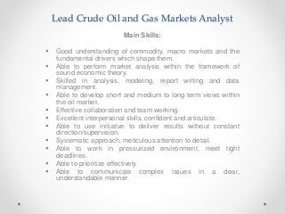 Lead Crude Oil and Gas Markets Analyst
Main Skills:
 Good understanding of commodity, macro markets and the
fundamental drivers which shape them.
 Able to perform market analysis within the framework of
sound economic theory.
 Skilled in analysis, modeling, report writing and data
management.
 Able to develop short and medium to long term views within
the oil market.
 Effective collaboration and team working.
 Excellent interpersonal skills, confident and articulate.
 Able to use initiative to deliver results without constant
direction/supervision.
 Systematic approach, meticulous attention to detail.
 Able to work in pressurized environment, meet tight
deadlines.
 Able to prioritize effectively.
 Able to communicate complex issues in a clear,
understandable manner.
 