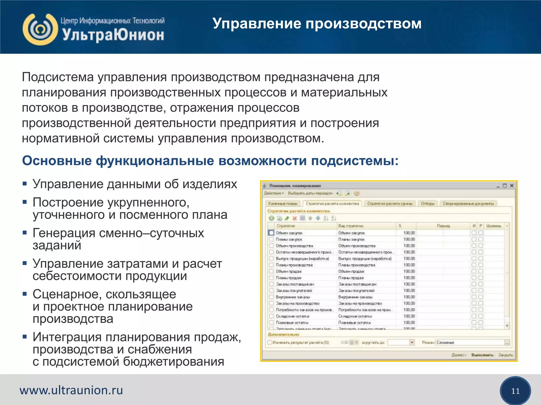 11www.ultraunion.ru
Управление производством
Основные функциональные возможности подсистемы:
 Управление данными об изделиях
 Построение укрупненного,
уточненного и посменного плана
 Генерация сменно–суточных
заданий
 Управление затратами и расчет
себестоимости продукции
 Сценарное, скользящее
и проектное планирование
производства
 Интеграция планирования продаж,
производства и снабжения
с подсистемой бюджетирования
Подсистема управления производством предназначена для
планирования производственных процессов и материальных
потоков в производстве, отражения процессов
производственной деятельности предприятия и построения
нормативной системы управления производством.
 