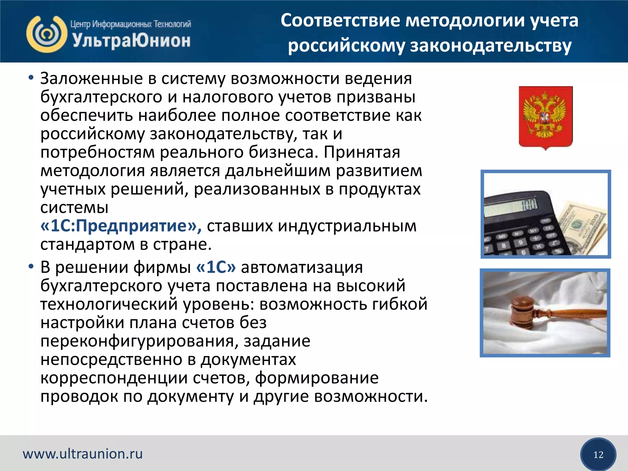 12www.ultraunion.ru
Соответствие методологии учета
российскому законодательству
• Заложенные в систему возможности ведения
бухгалтерского и налогового учетов призваны
обеспечить наиболее полное соответствие как
российскому законодательству, так и
потребностям реального бизнеса. Принятая
методология является дальнейшим развитием
учетных решений, реализованных в продуктах
системы
«1С:Предприятие», ставших индустриальным
стандартом в стране.
• В решении фирмы «1С» автоматизация
бухгалтерского учета поставлена на высокий
технологический уровень: возможность гибкой
настройки плана счетов без
переконфигурирования, задание
непосредственно в документах
корреспонденции счетов, формирование
проводок по документу и другие возможности.
 