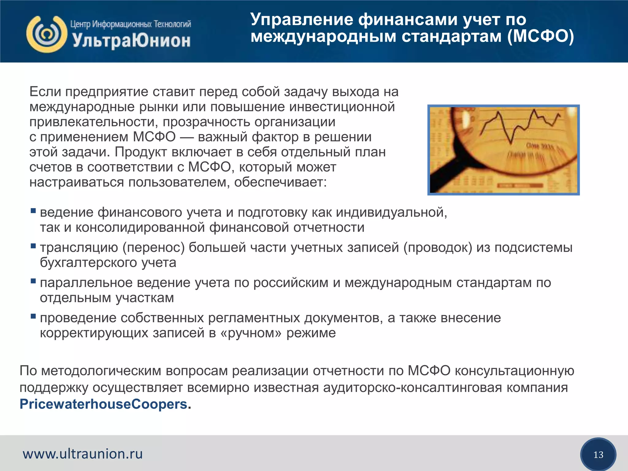13www.ultraunion.ru
Управление финансами учет по
международным стандартам (МСФО)
Если предприятие ставит перед собой задачу выхода на
международные рынки или повышение инвестиционной
привлекательности, прозрачность организации
с применением МСФО — важный фактор в решении
этой задачи. Продукт включает в себя отдельный план
счетов в соответствии с МСФО, который может
настраиваться пользователем, обеспечивает:
 ведение финансового учета и подготовку как индивидуальной,
так и консолидированной финансовой отчетности
 трансляцию (перенос) большей части учетных записей (проводок) из подсистемы
бухгалтерского учета
 параллельное ведение учета по российским и международным стандартам по
отдельным участкам
 проведение собственных регламентных документов, а также внесение
корректирующих записей в «ручном» режиме
По методологическим вопросам реализации отчетности по МСФО консультационную
поддержку осуществляет всемирно известная аудиторско-консалтинговая компания
PricewaterhouseCoopers.
 