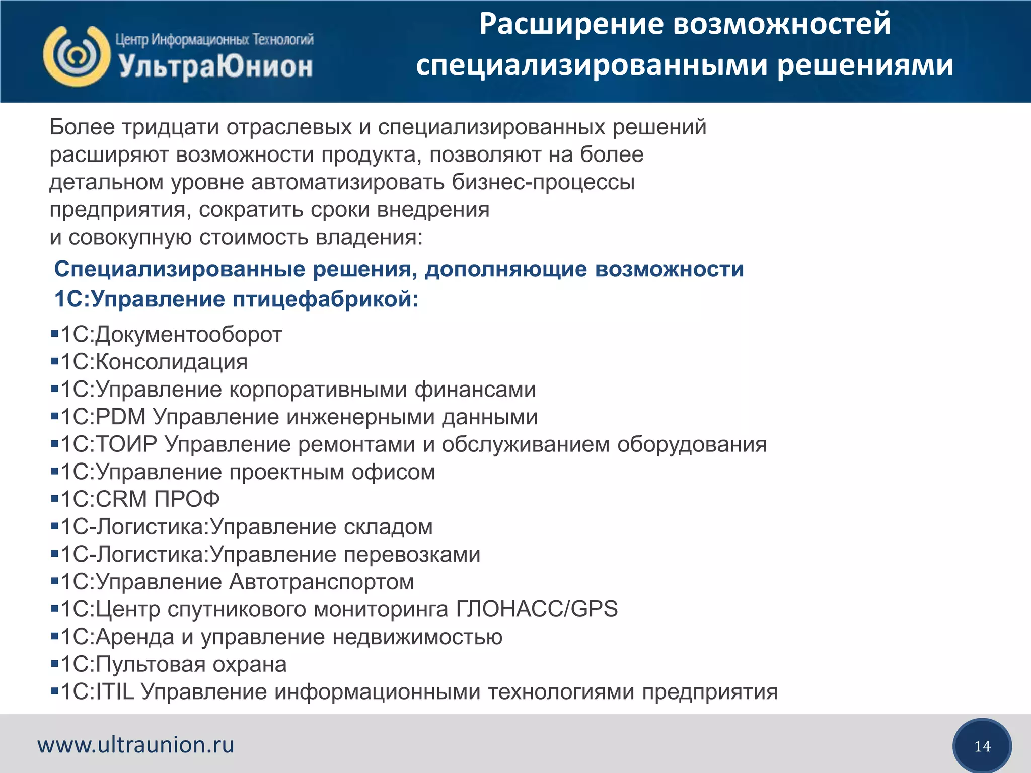 14www.ultraunion.ru
Расширение возможностей
специализированными решениями
Более тридцати отраслевых и специализированных решений
расширяют возможности продукта, позволяют на более
детальном уровне автоматизировать бизнес-процессы
предприятия, сократить сроки внедрения
и совокупную стоимость владения:
1С:Документооборот
1С:Консолидация
1С:Управление корпоративными финансами
1С:PDM Управление инженерными данными
1С:ТОИР Управление ремонтами и обслуживанием оборудования
1С:Управление проектным офисом
1С:CRM ПРОФ
1С-Логистика:Управление складом
1С-Логистика:Управление перевозками
1С:Управление Автотранспортом
1С:Центр спутникового мониторинга ГЛОНАСС/GPS
1С:Аренда и управление недвижимостью
1С:Пультовая охрана
1С:ITIL Управление информационными технологиями предприятия
Специализированные решения, дополняющие возможности
1С:Управление птицефабрикой:
 