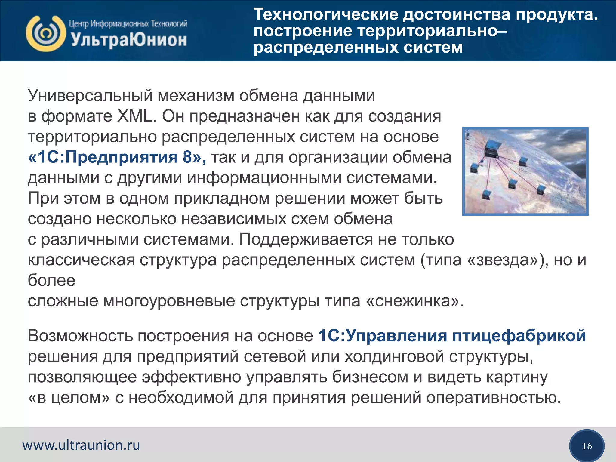 16www.ultraunion.ru
Технологические достоинства продукта.
построение территориально–
распределенных систем
Универсальный механизм обмена данными
в формате XML. Он предназначен как для создания
территориально распределенных систем на основе
«1С:Предприятия 8», так и для организации обмена
данными с другими информационными системами.
При этом в одном прикладном решении может быть
создано несколько независимых схем обмена
с различными системами. Поддерживается не только
классическая структура распределенных систем (типа «звезда»), но и
более
сложные многоуровневые структуры типа «снежинка».
Возможность построения на основе 1С:Управления птицефабрикой
решения для предприятий сетевой или холдинговой структуры,
позволяющее эффективно управлять бизнесом и видеть картину
«в целом» с необходимой для принятия решений оперативностью.
 