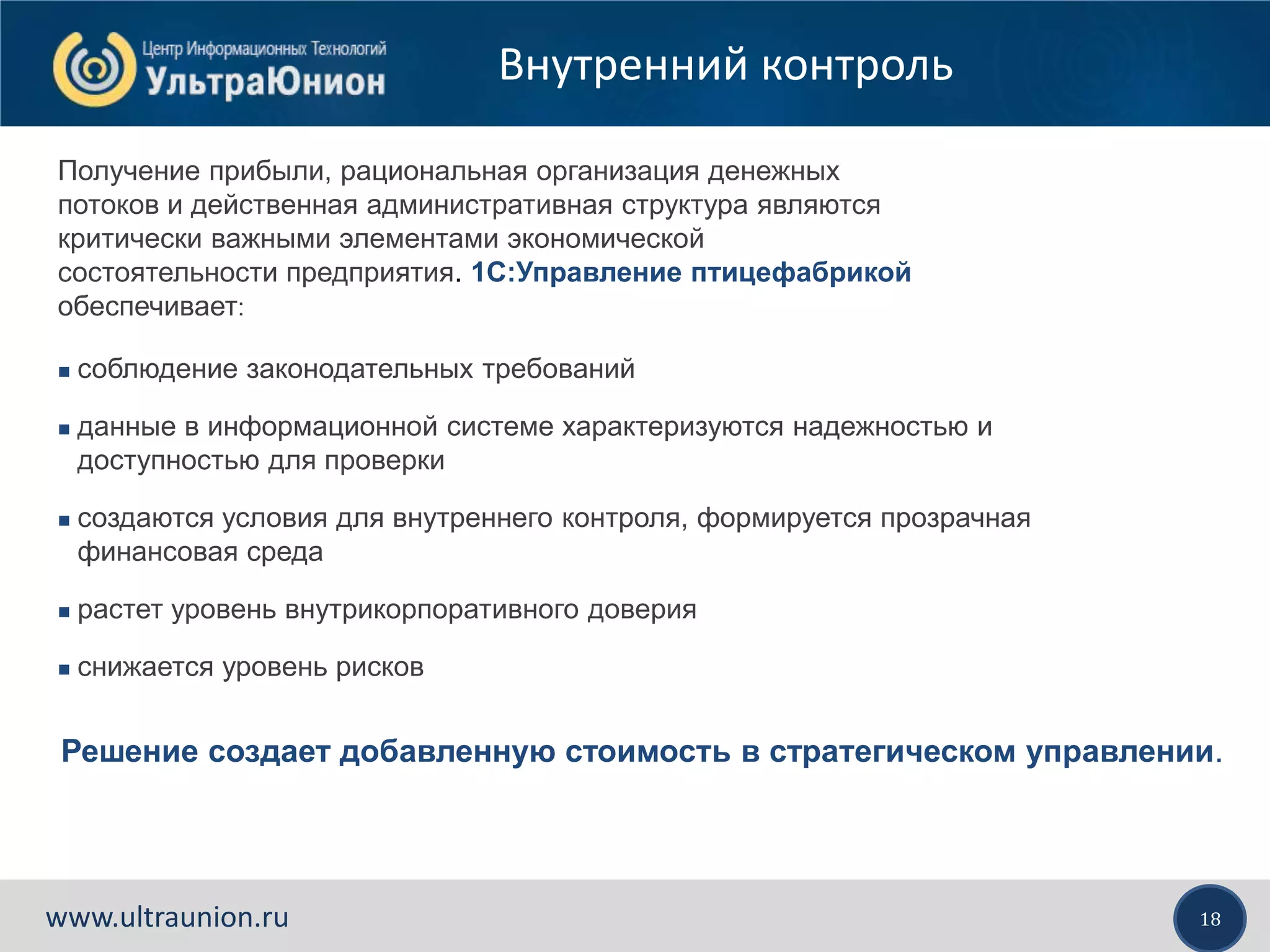 18www.ultraunion.ru
Внутренний контроль
Получение прибыли, рациональная организация денежных
потоков и действенная административная структура являются
критически важными элементами экономической
состоятельности предприятия. 1С:Управление птицефабрикой
обеспечивает:
 соблюдение законодательных требований
 данные в информационной системе характеризуются надежностью и
доступностью для проверки
 создаются условия для внутреннего контроля, формируется прозрачная
финансовая среда
 растет уровень внутрикорпоративного доверия
 снижается уровень рисков
Решение создает добавленную стоимость в стратегическом управлении.
 