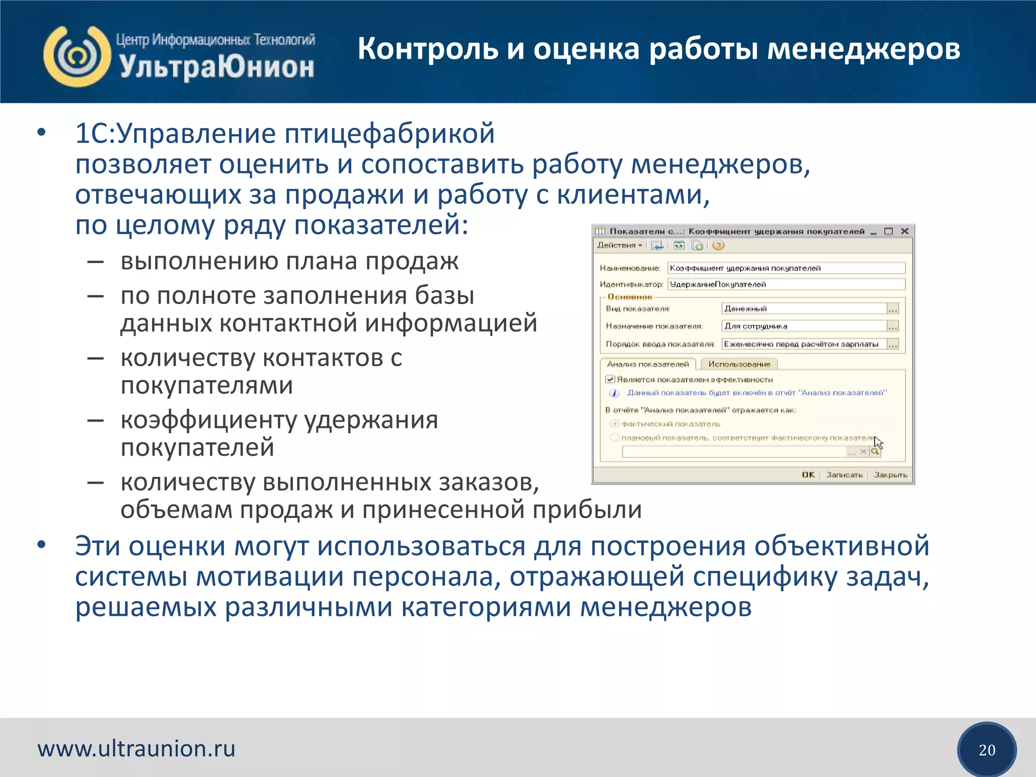 20www.ultraunion.ru
Контроль и оценка работы менеджеров
• 1C:Управление птицефабрикой
позволяет оценить и сопоставить работу менеджеров,
отвечающих за продажи и работу с клиентами,
по целому ряду показателей:
– выполнению плана продаж
– по полноте заполнения базы
данных контактной информацией
– количеству контактов с
покупателями
– коэффициенту удержания
покупателей
– количеству выполненных заказов,
объемам продаж и принесенной прибыли
• Эти оценки могут использоваться для построения объективной
системы мотивации персонала, отражающей специфику задач,
решаемых различными категориями менеджеров
 
