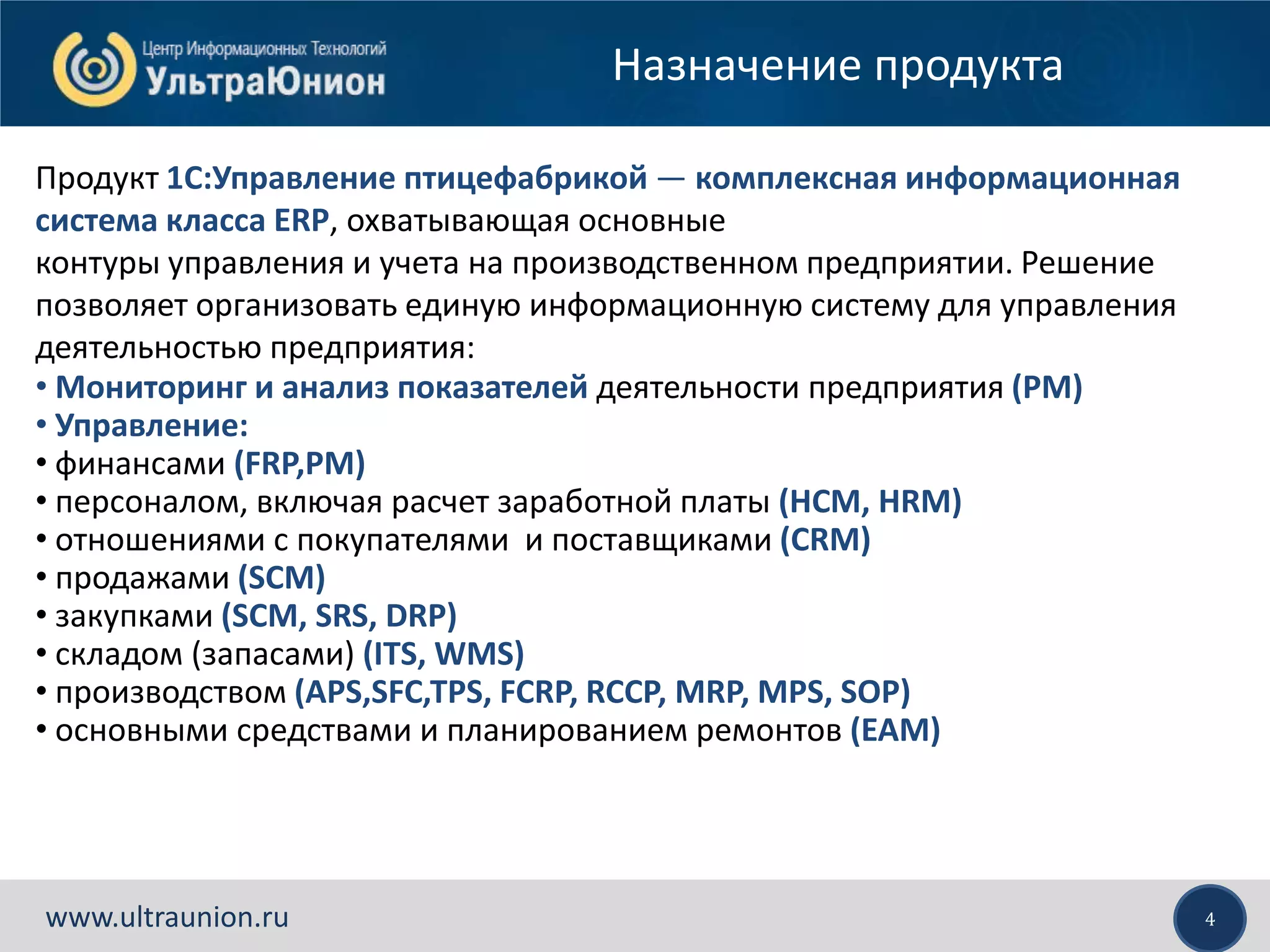 4www.ultraunion.ru
Назначение продукта
Продукт 1С:Управление птицефабрикой — комплексная информационная
система класса ERP, охватывающая основные
контуры управления и учета на производственном предприятии. Решение
позволяет организовать единую информационную систему для управления
деятельностью предприятия:
• Мониторинг и анализ показателей деятельности предприятия (PM)
• Управление:
• финансами (FRP,PM)
• персоналом, включая расчет заработной платы (HCM, HRM)
• отношениями с покупателями и поставщиками (CRM)
• продажами (SCM)
• закупками (SCM, SRS, DRP)
• складом (запасами) (ITS, WMS)
• производством (APS,SFC,TPS, FCRP, RCCP, MRP, MPS, SOP)
• основными средствами и планированием ремонтов (EAM)
 