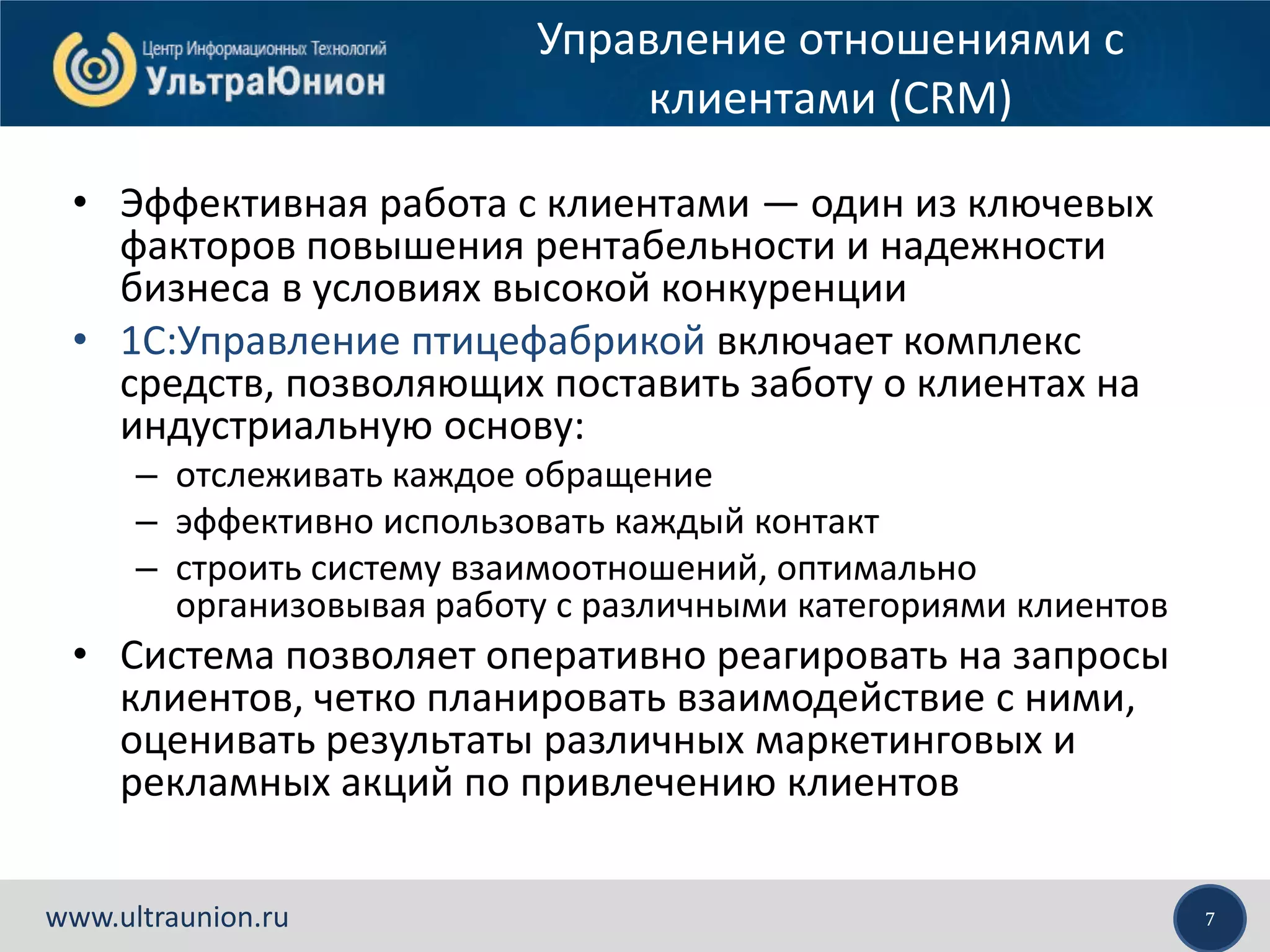 7www.ultraunion.ru
Управление отношениями с
клиентами (CRM)
• Эффективная работа с клиентами — один из ключевых
факторов повышения рентабельности и надежности
бизнеса в условиях высокой конкуренции
• 1С:Управление птицефабрикой включает комплекс
средств, позволяющих поставить заботу о клиентах на
индустриальную основу:
– отслеживать каждое обращение
– эффективно использовать каждый контакт
– строить систему взаимоотношений, оптимально
организовывая работу с различными категориями клиентов
• Система позволяет оперативно реагировать на запросы
клиентов, четко планировать взаимодействие с ними,
оценивать результаты различных маркетинговых и
рекламных акций по привлечению клиентов
 