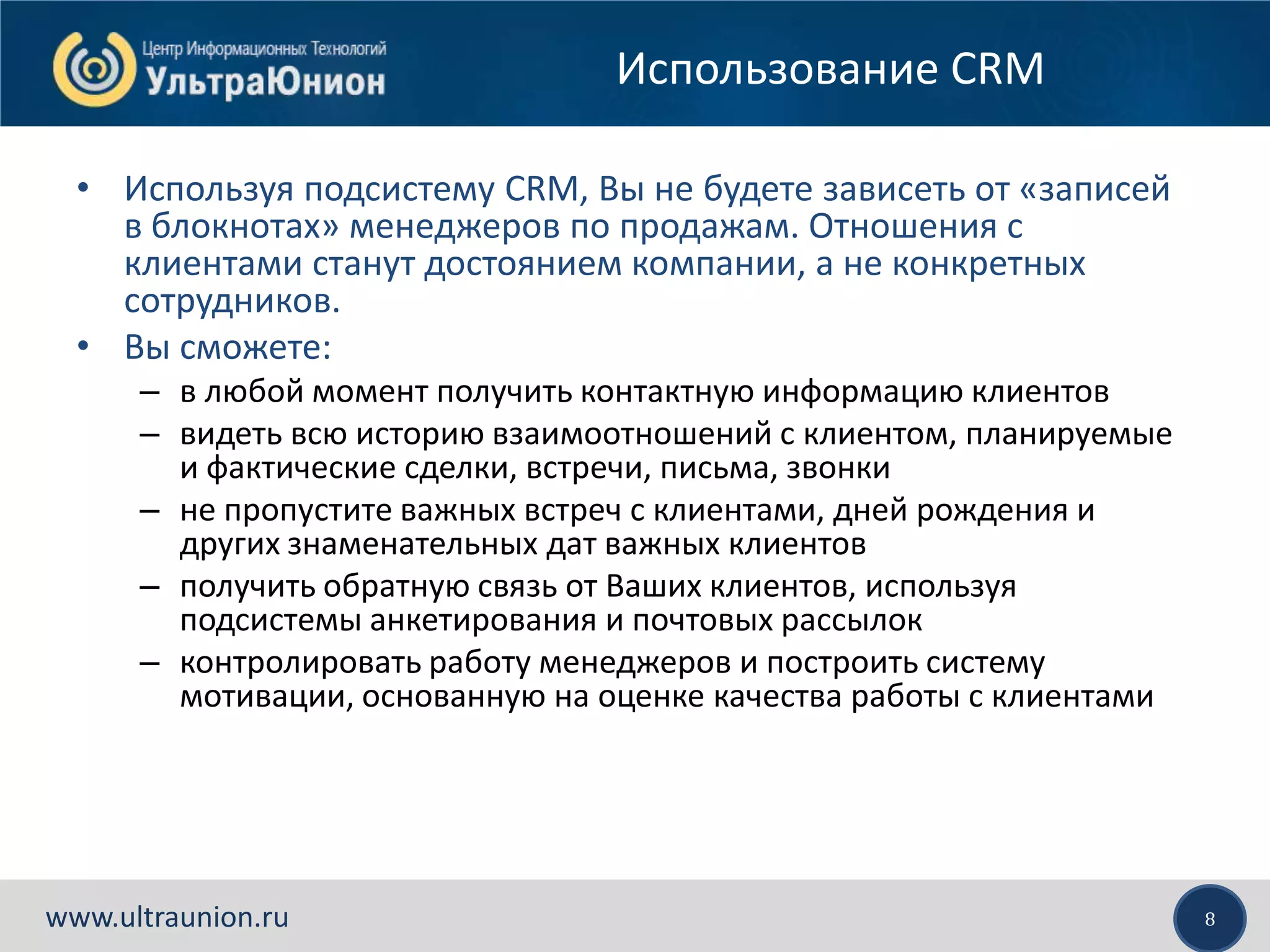 8www.ultraunion.ru
Использование CRM
• Используя подсистему CRM, Вы не будете зависеть от «записей
в блокнотах» менеджеров по продажам. Отношения с
клиентами станут достоянием компании, а не конкретных
сотрудников.
• Вы сможете:
– в любой момент получить контактную информацию клиентов
– видеть всю историю взаимоотношений с клиентом, планируемые
и фактические сделки, встречи, письма, звонки
– не пропустите важных встреч с клиентами, дней рождения и
других знаменательных дат важных клиентов
– получить обратную связь от Ваших клиентов, используя
подсистемы анкетирования и почтовых рассылок
– контролировать работу менеджеров и построить систему
мотивации, основанную на оценке качества работы с клиентами
 