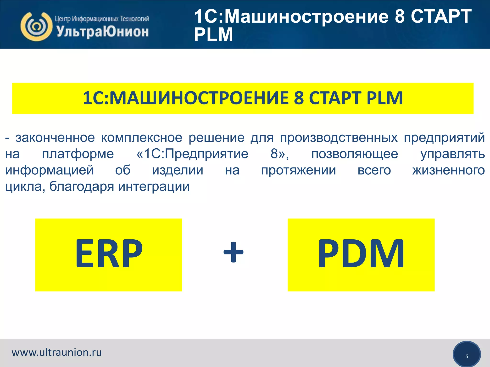 5www.ultraunion.ru
1С:МАШИНОСТРОЕНИЕ 8 СТАРТ PLM
- законченное комплексное решение для производственных предприятий
на платформе «1С:Предприятие 8», позволяющее управлять
информацией об изделии на протяжении всего жизненного
цикла, благодаря интеграции
ERP PDM+
1С:Машиностроение 8 СТАРТ
PLM
 