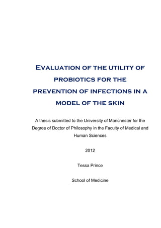 Evaluation of the utility of
probiotics for the
prevention of infections in a
model of the skin
A thesis submitted to the University of Manchester for the
Degree of Doctor of Philosophy in the Faculty of Medical and
Human Sciences
2012
Tessa Prince
School of Medicine
 