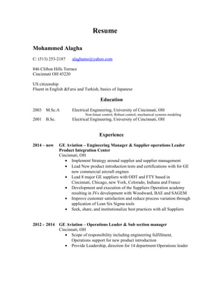 Resume
Mohammed Alagha
C: (513) 253-2187 alaghamo@yahoo.com
846 Clifton Hills Terrace
Cincinnati OH 45220
US citizenship
Fluent in English &Farsi and Turkish, basics of Japanese
Education
2003 M.Sc.A Electrical Engineering, University of Cincinnati, OH
Non-linear control, Robust control, mechanical systems modeling
2001 B.Sc. Electrical Engineering, University of Cincinnati, OH
Experience
2014 – now GE Aviation – Engineering Manager & Supplier operations Leader
Product Integration Center
Cincinnati, OH
• Implement Strategy around supplier and supplier management
• Lead New product introduction tests and certifications with for GE
new commercial aircraft engines
• Lead 8 major GE suppliers with ODT and FTY based in
Cincinnati, Chicago, new York, Colorado, Indiana and France
• Development and execution of the Suppliers Operation academy
resulting in JVs development with Woodward, BAE and SAGEM
• Improve customer satisfaction and reduce process variation through
application of Lean Six Sigma tools
• Seek, share, and institutionalize best practices with all Suppliers
2012 - 2014 GE Aviation – Operations Leader & Sub section manager
Cincinnati, OH
• Scope of responsibility including engineering fulfillment,
Operations support for new product introduction
• Provide Leadership, direction for 14 department Operations leader
 