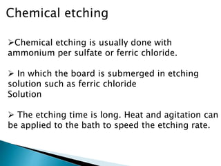Chemical etching
Chemical etching is usually done with
ammonium per sulfate or ferric chloride.
 In which the board is submerged in etching
solution such as ferric chloride
Solution
 The etching time is long. Heat and agitation can
be applied to the bath to speed the etching rate.
 