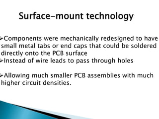 Surface-mount technology
Components were mechanically redesigned to have
small metal tabs or end caps that could be soldered
directly onto the PCB surface
Instead of wire leads to pass through holes
Allowing much smaller PCB assemblies with much
higher circuit densities.
 