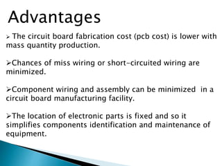  The circuit board fabrication cost (pcb cost) is lower with
mass quantity production.
Chances of miss wiring or short-circuited wiring are
minimized.
Component wiring and assembly can be minimized in a
circuit board manufacturing facility.
The location of electronic parts is fixed and so it
simplifies components identification and maintenance of
equipment.
Advantages
 