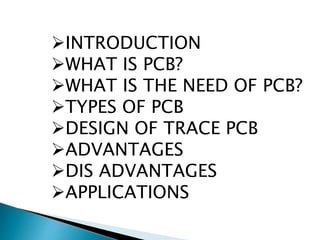 INTRODUCTION
WHAT IS PCB?
WHAT IS THE NEED OF PCB?
TYPES OF PCB
DESIGN OF TRACE PCB
ADVANTAGES
DIS ADVANTAGES
APPLICATIONS
 
