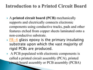  A printed circuit board (PCB) mechanically
supports and electrically connects electronic
components using conductive tracks, pads and other
features etched from copper sheets laminated onto a
non-conductive substrate.
 FR-4 glass epoxy is the primary insulating
substrate upon which the vast majority of
rigid PCBs are produced.
 A PCB populated with electronic components is
called a printed circuit assembly (PCA), printed
circuit board assembly or PCB assembly (PCBA)
 