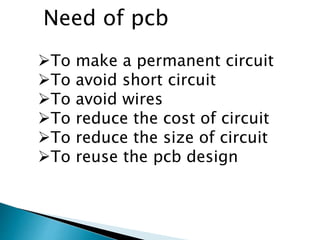 To make a permanent circuit
To avoid short circuit
To avoid wires
To reduce the cost of circuit
To reduce the size of circuit
To reuse the pcb design
Need of pcb
 
