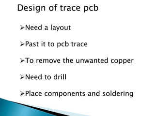 Design of trace pcb
Need a layout
Past it to pcb trace
To remove the unwanted copper
Need to drill
Place components and soldering
 