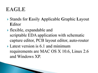  Stands for Easily Applicable Graphic Layout
Editor
 flexible, expandable and
scriptable EDA application with schematic
capture editor, PCB layout editor, auto-router
 Latest version is 6.1 and minimum
requirements are MAC OS X 10.6, Linux 2.6
and Windows XP.
 