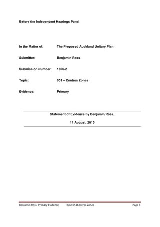 Benjamin Ross. Primary Evidence Topic 051Centres Zones Page 1
Before the Independent Hearings Panel
In the Matter of: The Proposed Auckland Unitary Plan
Submitter: Benjamin Ross
Submission Number: 1606-2
Topic: 051 – Centres Zones
Evidence: Primary
Statement of Evidence by Benjamin Ross,
11 August. 2015
 