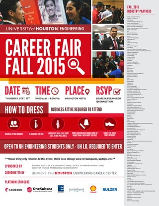 CAREER FAIR
FALL 2015
SPONSORED BY
COORDINATED BY
NATIONAL SOCIETY OF BLACK ENGINEERS (NSBE), SOCIETY OF WOMEN ENGINEERS (SWE)
SOCIETY OF HISPANIC PROFESSIONAL ENGINEERS (SHPE)
DATE TIME PLACE RSVPTHURSDAY, SEPT. 17TH
10:00 A.M. - 4:00 P.M. UH HILTON HOTEL @CAREER.EGR.UH.EDU
/ECONNECTION
OPEN TO UH ENGINEERING STUDENTS ONLY - UH I.D. REQUIRED TO ENTER
HOW TO DRESS
BUSINESSATTIREREQUIRED TIE REQUIRED FOR MEN LADIES MAY WEAR PANT/SKIRT
SUIT, OR ONE PIECE DRESS
SKIRTSANDDRESSESSHOULDCOMENO
HIGHERTHAN1INCHABOVETHEKNEE
CLOSED-TOE DRESS
SHOES REQUIRED
BUSINESS ATTIRE REQUIRED TO ATTEND
PLATINUM SPONSORS
AARC Environmental Inc.
Aguirre & Fields, LP
Air Liquide
Albemarle (Baton Rouge, LA)
Amec Foster Wheeler
Apache Industrial Services, Inc.
Baker Concrete Construction
Baker Engineering and Risk Consultants
BASF Corporation
BP
Braskem America
Burns & McDonnell
Bury
Cameron/OneSubsea
Caterpillar Inc.
CB&I
Centerpoint Energy
CGG
Cheniere Energy, Inc.
CHEVRON
Chevron Phillips Chemical Company
City of Houston, Public Works & Engineering
CleanAir Engineering
CMTA Engineering
CobbFendley
ConocoPhillips
Costello, Inc.
Covestro
Dashiell Corporation
DiSorbo Consulting, LLC
Dockwise
Dow
Dril-Quip, Inc.
EFCO Corp.
EMAS AMC
Emerson Process Management
ENERGY TRANSFER
Enterprise Products
Epic
Erdos Miller
ExxonMobil
Flowserve
Fluor Corp
FMC Technologies
Freese and Nichols, Inc.
Friendswood Development Company
GENERAL ELECTRIC - GE
Goodman Manufacturing
Gulf Interstate Engineering
Halliburton
Harris County Engineering Dept.
Hayward Baker,Inc.
H-E-B
Hewlett-Packard Company
Huntsman
Hydraquip Custom Systems
IDS Engineering Group, Inc.
IHI E&C International Corporation
INEOS Olefins & Polymers USA
Innovative-IDM
ioMosaic Corp
Jacobs
JCPenney
Jones|Carter
KBR
Kinder Morgan
Langan Engineering and Environmental Services
LJA Engineering, Inc.
LyondellBasell Industries
Mammoet USA
Marathon Petroleum Company LP
National Instruments
National Security Agency
NCI Building Systems, L.P.
Niagara Bottling
NRG Energy, Inc.
Phillips 66
Pipeline and Hazardous Materials Safety Admin-
istration
PolyOne Corporation
Powell Industries
Praxair
Providence
Radix Engineering and Software
RG Miller Engineers, Inc.
RoviSys
RPS Klotz Associates, Inc.
RS&H, Inc.
San Jacinto College
SCA Consulting Engineers
Schlumberger
Shah Smith & Associates, Inc.
Shell Oil
Shipcom Wireless
Smith Seckman Reid, Inc.
Spectra Energy
STP Nuclear Operating Company
Styrolution
Sulzer Rotating Equipment Services
Technip USA, Inc.
Tenaris
Tessella Inc.
The Goodyear Tire & Rubber Co
Toshiba International Corporation
U.S. Department of State, Bureau of Diplomatic
Security
U.S. Navy
United Airlines
UNITED STATES MARINE CORPS OFFICER SELECTION
US Patent and Trademark Office
Vallourec & Mannesmann
Verizon
Weatherford International
Williams
Wood Group Mustang
FALL 2015
INDUSTRY PARTNERS
**Please bring only resumes to this event. There is no storage area for backpacks, laptops, etc.**
 