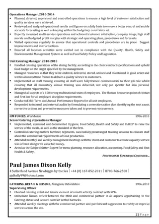 2 | P a g e
Operations Manager, 2010-2014
 Planned, directed, supervised and controlled operations to ensure a high level of customer satisfaction and
quality services were achieved.
 Reviewed and analysed operational results and figures on a daily basis to ensure a better control and enable
accurate forecasting as well as keeping within the budgetary constraints set.
 Expertly measured multi-service operations and achieved customer satisfaction, company image, high staff
morale and budgeted profit margins with strategic and operating plans, procedures and forecasts.
 Visited operations regularly to ensure that operational controls and procedures are in place. Suggest
improvements and instruct actions.
 Ensured all location activities were carried out in compliance with the Quality, Health, Safety and
Environmental Management System as well as Food Safety Policy and Legislation.
Unit Catering Manager, 2010-2010
 Handled catering operations of the dining facility,according to the client contract specifications and upheld
food budget on the target specified by the management.
 Managed resources so that they were ordered, delivered, stored, utilised and maintained in good order and
within allocated time frames to deliver a quality service to customers.
 Implemented all staff training, ensuring all staff were fully trained commensurate to their job role whilst
ensuring that all mandatory annual training was delivered, not only job specific but also personal
development requirements.
 Managed all aspects of a 100 strong multinational team of employees. TheHuman Resources point of contact
and first line for all employee discipline requirements.
 Conducted Mid-Term and Annual Performance Reports for all unit employees.
 Responded to internal and external audits by formulating a correctiveaction plan identifying the root cause,
corrective actions and preventive measures taken and to prevent reoccurrence.
HM FORCES, Worldwide 1986-2010
Senior Catering /Operations Manager
 Implemented, examined and documented Hygiene, Food Safety, Health and Safety and HACCP to raise the
service of the meals, as well as the standard of the firm.
 Controlled catering matters forthree regiments, successfully prearranged training sessions to educate staff
about the commercial requirements of food production.
 Attended monthly and weekly management meetings withthe client and customerto ensure a quality service
was offered along with value for money.
 Acted as the Subject Matter Expert for menu planning, resource allocation, accounting, Food Safety and Unit
Health & Safety.
PROFESSIONAL EXPERIENCE CONTINUED…
Paul James Dixon Kelly
4 Sutherland Avenue Newbiggin by the Sea +44 (0) 167-052-2011  0780-766-2508 
pjdkelly99@hotmail.com
CATERING, RETAIL & LEISURE, Abingdon, Oxfordshire 1986-2010
Supervising Officer
 Checked catering, retail and leisure element of a multi activity contract with KPIs.
 Immediate liaison officer between the MOD and commercial partner in all aspects appertaining to the
Catering, Retail and Leisure contract within barracks.
 Attended weekly meetings with the commercial partner and put forward suggestions to rectify or improve
services across the site.
 