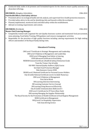 3 | P a g e
 Conducted daily audits of all premises and formulated reports for the client to ensure quality assurance on
all product offerings.
HM FORCES, Abingdon, Oxfordshire 1986-2010
Unit Health Officer/Unit Safety Advisor
 Presented advice on ecological health, led risk analysis, and supervised force health protection measures.
 Provided safety advice to the unit by identifying risks and hazards within the workplace.
 Planned, implemented, monitored and controlled safety within the establishment.
 Advised on training requirements and content.
HM FORCES, Worldwide 1986-2010
Master Chef/Catering Manager
 Competently trained staff, organised the unit Quality Assurance system and maintained food procurement,
menu planning, Food Safety Training, NVQ guidance and resource management activities.
 Responsible for the provision of high quality functions including catering requirements for high ranking
officers and members of the Royal Family during visits.
Education & Training
CMI Level 7 Certificate in Strategic Management and Leadership
CMI Level 5 Diploma in Management and Leadership
CIEH Level 4 Managing Food Safety in Catering
CIEH Advanced Certificate in Food Safety
NEBOSH General Certificate (Health & Safety) Distinction Grade
Train the Trainer City & Guilds
ISO 9001 Internal Quality Auditors (IQA) Course
ServSafe Food Protection Manager
Risk Assessors Course IOSH
BIIAB Level 2 National Certificate for Personal Licence Holders
City & Guilds National Certificate Level 2 in Adult Numeracy
CMI Level 4 Diploma in Management
First Aid at Work
DB Learning Selection Interviewing
DB Learning Customer Service Concept
DB Learning Using Resources Effectively
City & Guilds Communication Skills Level 3
OCR Level 1 Certificate for IT Users (New Clait)
DB Learning Managing the Supplier Relationship
The Royal Society for the Promotion of Health Certificate in Food Hygiene Management
NEBS Certificate in Management
NVQ Level 3 in Hospitality Supervision
Full clean driving licence
 