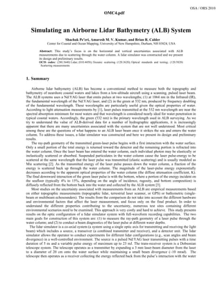Simulating an Airborne Lidar Bathymetry (ALB) System
Shachak Pe’eri, Amaresh M. V. Kumar, and Brian R. Calder
Center for Coastal and Ocean Mapping, University of New Hampshire, Durham, NH 03824, USA
Abstract: This study’s focus is on the horizontal and vertical uncertainties associated with ALB
measurements due to scattering through the water column. A lidar simulator was constructed and we present
its design and preliminary results.
OCIS codes: (280.3640) Lidar; (010.4458); Oceanic scattering (120.3620); Optical standards and testing; (120.5820)
Scattering measurements
1. Summary
 
Airborne lidar bathymetry (ALB) has become a conventional method to measure both the topography and
bathymetry of nearshore coastal waters and lakes from a low-altitude aircraft using a scanning, pulsed laser beam.
The ALB systems uses a Nd:YAG laser that emits pulses at two wavelengths; (1) at 1064 nm in the Infrared (IR),
the fundamental wavelength of the Nd:YAG laser, and (2) in the green at 532 nm, produced by frequency doubling
of the fundamental wavelength. These wavelengths are particularly useful given the optical properties of water.
According to light attenuation measurements by [1], laser pulses transmitted at the 532 nm wavelength are near the
spectral absorption minimum for most waters and that wavelength is considered nearly ideal for water penetration in
typical coastal waters. Accordingly, the green (532 nm) is the primary wavelength used in ALB surveying. As we
try to understand the value of ALB-derived data for a number of hydrographic applications, it is increasingly
apparent that there are many uncertainties associated with the system that are not well understood. Most critical
among these are the questions of what happens to an ALB laser beam once it strikes the sea and enters the water
column. To address these issues, a lidar simulator was constructed and here we present its design and preliminary
results.
The ray-path geometry of the transmitted green-laser pulse begins with a first interaction with the water surface.
Only a small portion of the total energy is returned toward the detector and the remaining portion is refracted into
the water column. Once the laser beam has entered the water column, each individual photon may be elastically or
inelastically scattered or absorbed. Suspended particulates in the water column cause the laser pulse-energy to be
scattered at the same wavelength that the laser pulse was transmitted (elastic scattering) and is usually modeled as
Mie scattering [2]. As the transmitted energy of the laser pulse passes down the water column, a fraction of the
energy is scattered back up through the water column. The magnitude of the laser-pulse energy exponentially
decreases according to the apparent optical properties of the water column (the diffuse attenuation coefficient, K).
The final downward interaction of the green laser pulse is with the bottom, where a portion of the energy incident on
the seafloor (typically 4% to 15%, depending on the angle of incidence, rugosity, and bottom composition) is
diffusely reflected from the bottom back into the water and collected by the ALB system [3].
Most studies on the uncertainty associated with measurements from an ALB are empirical measurements based
on either topographic measurements (topographic lidar, terrestrial laser scanner, or GPS) or bathymetric (single-
beam or multibeam echosounders). The results from the comparison do not take into account the different hardware
and environmental factors that affect the laser measurement, and focus only on the final product. In order to
understand the different properties contributing to the uncertainty, numerous test sites containing different
environmental scenarios need to be examined. This approach is very costly and hard to achieve. This study presents
results on the optic configuration of a lidar simulator system with full-waveform recording capabilities. The two
main goals for construction of this system are: (1) to measure the ray-path geometry of a laser pulse through the
water column; and (2) to conduct a beam diagnostics of the laser pulse at different water depths.
The lidar simulator is a co-axial system (a system using a single optic axis for transmitting and receiving the light
beam) which includes a source, a transeiver (a combined transmitter and receiver), and a detector unit. The lidar
simulator allows the operator to conduct experiments for different lidar configurations (e.g., scan angles and beam
divergence) in a well-controlled environment. The source is a pulsed Nd:YAG laser transmitting pulses with a time
duration of 5 ns and a variable pulse energy of maximum up to 23 mJ. The trans-receiver system is a Dobsonian
telescope system. The telescope operates as a transmitter by expanding a 3 mm laser-beam diameter from the laser
to a diameter of 20 cm onto the water surface while maintaining a small beam divergence (~10 mrad). The
telescope then operates as a receiver collecting the energy reflected back from the pulse’s interaction with the water
a201_1.pdf
OSA / ORS 2010
OMC4.pdf
 