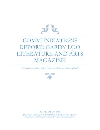 COMMUNICATIONS
REPORT: GARDY LOO
LITERATURE AND ARTS
MAGAZINE
Prepared for Kaitlyn Miller, Editor-in-Chief, and Editorial Staff
NOVEMBER 9, 2015
PREPARED BY KELSEY ROBINSON, GRADUATE STUDENT
Department of Writing, Rhetoric, and Technical Communication
 