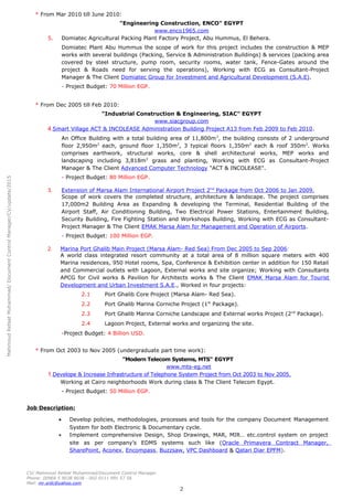 MahmoudRefaatMuhammad/DocumentControlManager/CV/update/2015
* From Mar 2010 till June 2010:
"Engineering Construction, ENCO" EGYPT
www.enco1965.com
5. Domiatec Agricultural Packing Plant Factory Project, Abu Hummus, El Behera.
Domiatec Plant Abu Hummus the scope of work for this project includes the construction & MEP
works with several buildings (Packing, Service & Administration Buildings) & services (packing area
covered by steel structure, pump room, security rooms, water tank, Fence-Gates around the
project & Roads need for serving the operations), Working with ECG as Consultant-Project
Manager & The Client Domiatec Group for Investment and Agricultural Development (S.A.E).
- Project Budget: 70 Million EGP.
* From Dec 2005 till Feb 2010:
"Industrial Construction & Engineering, SIAC" EGYPT
www.siacgroup.com
4.Smart Village ACT & INCOLEASE Administration Building Project A13 from Feb 2009 to Feb 2010.
An Office Building with a total building area of 11,800m2
, the building consists of 2 underground
floor 2,950m2
each, ground floor 1,350m2
, 3 typical floors 1,350m2
each & roof 350m2
. Works
comprises earthwork, structural works, core & shell architectural works, MEP works and
landscaping including 3,818m2
grass and planting, Working with ECG as Consultant-Project
Manager & The Client Advanced Computer Technology "ACT & INCOLEASE".
- Project Budget: 80 Million EGP.
3. Extension of Marsa Alam International Airport Project 2nd
Package from Oct 2006 to Jan 2009.
Scope of work covers the completed structure, architecture & landscape. The project comprises
17,000m2 Building Area as Expanding & developing the Terminal, Residential Building of the
Airport Staff, Air Conditioning Building, Two Electrical Power Stations, Entertainment Building,
Security Building, Fire Fighting Station and Workshops Building, Working with ECG as Consultant-
Project Manager & The Client EMAK Marsa Alam for Management and Operation of Airports.
- Project Budget: 100 Million EGP.
2. Marina Port Ghalib Main Project (Marsa Alam- Red Sea) From Dec 2005 to Sep 2006:
A world class integrated resort community at a total area of 8 million square meters with 400
Marina residences, 950 Hotel rooms, Spa, Conference & Exhibition center in addition for 150 Retail
and Commercial outlets with Lagoon, External works and site organize; Working with Consultants
APCG for Civil works & Pavilion for Architects works & The Client EMAK Marsa Alam for Tourist
Development and Urban Investment S.A.E., Worked in four projects:
2.1 Port Ghalib Core Project (Marsa Alam- Red Sea).
2.2 Port Ghalib Marina Corniche Project (1st
Package).
2.3 Port Ghalib Marina Corniche Landscape and External works Project (2nd
Package).
2.4 Lagoon Project, External works and organizing the site.
-Project Budget: 4 Billion USD.
* From Oct 2003 to Nov 2005 (undergraduate part time work):
"Modern Telecom Systems, MTS" EGYPT
www.mts-eg.net
1.Develope & Increase Infrastructure of Telephone System Project from Oct 2003 to Nov 2005.
Working at Cairo neighborhoods Work during class & The Client Telecom Egypt.
- Project Budget: 50 Million EGP.
Job Description:
• Develop policies, methodologies, processes and tools for the company Document Management
System for both Electronic & Documentary cycle.
• Implement comprehensive Design, Shop Drawings, MAR, MIR… etc.control system on project
site as per company’s EDMS systems such like (Oracle Primavera Contract Manager,
SharePoint, Aconex, Encompass, Buzzsaw, VPC Dashboard & Qatari Diar EPFM).
CV/ Mahmoud Refaat Muhammad/Document Control Manager.
Phone: 00966 5 9038 9038 - 002 0111 991 57 56
Mail: mr.srdc@yahoo.com
2
 