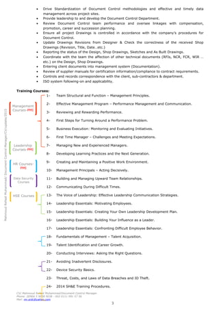 MahmoudRefaatMuhammad/DocumentControlManager/CV/update/2015
Management
Courses-PMI
Leadership
Courses-PMI
HR Courses-
PMI
Data Security
Courses
HSE Courses
• Drive Standardization of Document Control methodologies and effective and timely data
management across project sites.
• Provide leadership to and develop the Document Control Department.
• Review Document Control team performance and oversee linkages with compensation,
promotion, career and succession planning.
• Ensure all project Drawings is controlled in accordance with the company’s procedures for
Document Control.
• Update Drawings Revisions from Designer & Check the correctness of the received Shop
Drawings (Revision, Title, Date…etc.)
• Reporting the status of the Design, Shop Drawings, Sketches and As Built Drawings.
• Coordinate with the team the affection of other technical documents (RFIs, NCR, FCR, WIR …
etc.) on the Design, Shop Drawings.
• Entering client documents into management system (Documentation).
• Review of supplier manuals for certification information/compliance to contract requirements.
• Controls and records correspondence with the client, sub-contractors & department.
• ISO system following-on and applicability.
Training Courses:
1- Team Structural and Function – Management Principles.
2- Effective Management Program – Performance Management and Communication.
3- Reviewing and Rewarding Performance.
4- First Steps for Turning Around a Performance Problem.
5- Business Execution: Monitoring and Evaluating Initiatives.
6- First Time Manager – Challenges and Meeting Expectations.
7- Managing New and Experienced Managers.
8- Developing Learning Practices and the Next Generation.
9- Creating and Maintaining a Positive Work Environment.
10- Management Principals – Acting Decisively.
11- Building and Managing Upward Team Relationships.
12- Communicating During Difficult Times.
13- The Voice of Leadership: Effective Leadership Communication Strategies.
14- Leadership Essentials: Motivating Employees.
15- Leadership Essentials: Creating Your Own Leadership Development Plan.
16- Leadership Essentials: Building Your Influence as a Leader.
17- Leadership Essentials: Confronting Difficult Employee Behavior.
18- Fundamentals of Management – Talent Acquisition.
19- Talent Identification and Career Growth.
20- Conducting Interviews: Asking the Right Questions.
21- Avoiding Inadvertent Disclosures.
22- Device Security Basics.
23- Threat, Costs, and Laws of Data Breaches and ID Theft.
24- 2014 SH&E Training Procedures.
CV/ Mahmoud Refaat Muhammad/Document Control Manager.
Phone: 00966 5 9038 9038 - 002 0111 991 57 56
Mail: mr.srdc@yahoo.com
3
 